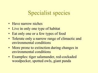 Specialist species
• Have narrow niches
• Live in only one type of habitat
• Eat only one or a few types of food
• Tolerate only a narrow range of climactic and
environmental conditions
• More prone to extinction during changes in
environmental conditions
• Examples: tiger salamander, red-cockaded
woodpecker, spotted owls, giant panda
 