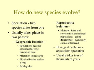 How do new species evolve?
• Speciation - two
species arise from one
• Usually takes place in
two phases:
– Geographic isolation -
• Populations become
separated for long
periods of time
• Migration to new area
• Physical barrier such as
a road
• Earthquake
– Reproductive
isolation -
• Mutation & natural
selection act on isolated
populations - called
divergence - eventually
cannot interbreed
– Divergent evolution -
arises from speciation
– Usually takes tens of
thousands of years
 