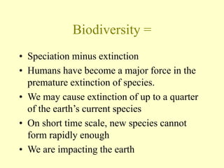 Biodiversity =
• Speciation minus extinction
• Humans have become a major force in the
premature extinction of species.
• We may cause extinction of up to a quarter
of the earth’s current species
• On short time scale, new species cannot
form rapidly enough
• We are impacting the earth
 