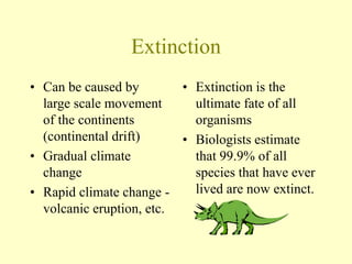 Extinction
• Can be caused by
large scale movement
of the continents
(continental drift)
• Gradual climate
change
• Rapid climate change -
volcanic eruption, etc.
• Extinction is the
ultimate fate of all
organisms
• Biologists estimate
that 99.9% of all
species that have ever
lived are now extinct.
 