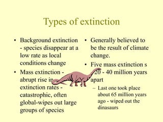 Types of extinction
• Background extinction
- species disappear at a
low rate as local
conditions change
• Mass extinction -
abrupt rise in
extinction rates -
catastrophic, often
global-wipes out large
groups of species
• Generally believed to
be the result of climate
change.
• Five mass extinction s
- 20 - 40 million years
apart
– Last one took place
about 65 million years
ago - wiped out the
dinasaurs
 