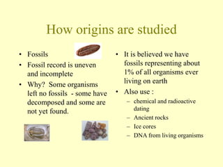 How origins are studied
• Fossils
• Fossil record is uneven
and incomplete
• Why? Some organisms
left no fossils - some have
decomposed and some are
not yet found.
• It is believed we have
fossils representing about
1% of all organisms ever
living on earth
• Also use :
– chemical and radioactive
dating
– Ancient rocks
– Ice cores
– DNA from living organisms
 