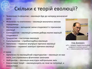 Скільки є теорій еволюції?
22
• Телеогенез та фіналізм – еволюція йде до наперед визначеної
мети
• Фізіогенез та кінетогенез – еволюція визначена зміною
середовища
• Мутаціонізм – випадкові зміни спадковості є причиною
еволюції
• Селекціонізм – еволюція шляхом добору малих варіацій
спадковості
• Градуалізм – поступова еволюція
• Сальтаціонізм – стрибкоподібна еволюція
• Автогенез – первинні внутрішні причини еволюції
• Ектогенез – первинні зовнішні причини еволюції
А також
• Ортогенез та еволюційний структуралізм – еволюція не має
мети, але спрямована фізичними законами
• Нейтралізм – еволюція внаслідок нейтральних змін
• Екосистемні теорії – еволюціонують не гени чи популяції, а
екосистеми
Ігор Дзеверін
д.б.н., завідувач відділу еволюційної
морфології Інституту зоології
ім. І. І. Шмальгаузена НАН України
 