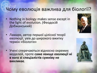 Чому еволюція важлива для біології?
• Nothing in biology makes sense except in
the light of evolution. (Феодосій
Добжанський)
• Ламарк, автор першої цілісної теорії
еволюції, увів до широкого вжитку
термін «біологія»
• Учені сперечаються відносно окремих
моделей, проте саме явище еволюції ні
в кого зі спеціалістів сумніву не
викликає.
25
 