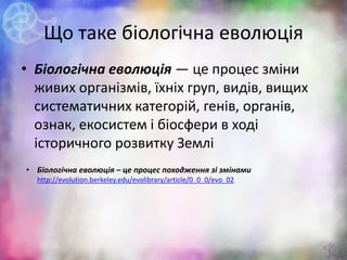 Що таке біологічна еволюція
• Біологічна еволюція — це процес зміни
живих організмів, їхніх груп, видів, вищих
систематичних категорій, генів, органів,
ознак, екосистем і біосфери в ході
історичного розвитку Землі
3
• Біологічна еволюція – це процес походження зі змінами
http://evolution.berkeley.edu/evolibrary/article/0_0_0/evo_02
 