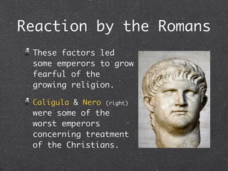 Reaction by the Romans
 These factors led
 some emperors to grow
 fearful of the
 growing religion.

 Caligula & Nero   (right)

 were some of the
 worst emperors
 concerning treatment
 of the Christians.
 