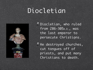 Diocletian
   Diocletian, who ruled
   from 286-305A.D., was
   the last emperor to
   persecute Christians.

   He destroyed churches,
   cut tongues off of
   priests, and put many
   Christians to death.
 