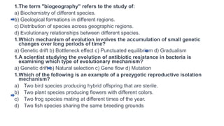 1.The term "biogeography" refers to the study of:
a) Biochemistry of different species.
b) Geological formations in different regions.
c) Distribution of species across geographic regions.
d) Evolutionary relationships between different species.
1.Which mechanism of evolution involves the accumulation of small genetic
changes over long periods of time?
a) Genetic drift b) Bottleneck effect c) Punctuated equilibrium d) Gradualism
1.A scientist studying the evolution of antibiotic resistance in bacteria is
examining which type of evolutionary mechanism?
a) Genetic drift b) Natural selection c) Gene flow d) Mutation
1.Which of the following is an example of a prezygotic reproductive isolation
mechanism?
a) Two bird species producing hybrid offspring that are sterile.
b) Two plant species producing flowers with different colors.
c) Two frog species mating at different times of the year.
d) Two fish species sharing the same breeding grounds
 