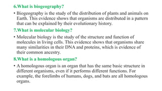 6.What is biogeography?
• Biogeography is the study of the distribution of plants and animals on
Earth. This evidence shows that organisms are distributed in a pattern
that can be explained by their evolutionary history.
7.What is molecular biology?
• Molecular biology is the study of the structure and function of
molecules in living cells. This evidence shows that organisms share
many similarities in their DNA and proteins, which is evidence of
their common ancestry.
8.What is a homologous organ?
• A homologous organ is an organ that has the same basic structure in
different organisms, even if it performs different functions. For
example, the forelimbs of humans, dogs, and bats are all homologous
organs.
 