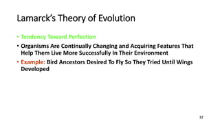 32
Lamarck’s Theory of Evolution
• Tendency Toward Perfection
• Organisms Are Continually Changing and Acquiring Features That
Help Them Live More Successfully In Their Environment
• Example: Bird Ancestors Desired To Fly So They Tried Until Wings
Developed
 