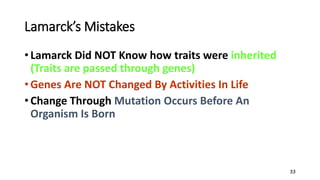 33
Lamarck’s Mistakes
• Lamarck Did NOT Know how traits were inherited
(Traits are passed through genes)
• Genes Are NOT Changed By Activities In Life
• Change Through Mutation Occurs Before An
Organism Is Born
 