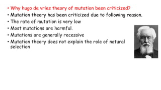 • Why hugo de vries theory of mutation been criticized?
• Mutation theory has been criticized due to following reason.
• The rate of mutation is very low
• Most mutations are harmful.
• Mutations are generally recessive
• Mutation theory does not explain the role of natural
selection
 