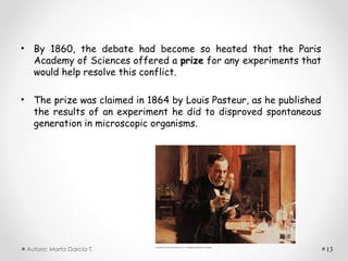 • By 1860, the debate had become so heated that the Paris
  Academy of Sciences offered a prize for any experiments that
  would help resolve this conflict.

• The prize was claimed in 1864 by Louis Pasteur, as he published
  the results of an experiment he did to disproved spontaneous
  generation in microscopic organisms.




 Autora: Marta García T.                                            13
 