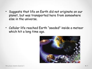 • Suggests that life on Earth did not originate on our
  planet, but was transported here from somewhere
  else in the universe.

• Cellular life reached Earth “seeded” inside a meteor
  which hit a long time ago.




 Autora: Marta García T.                                 17
 