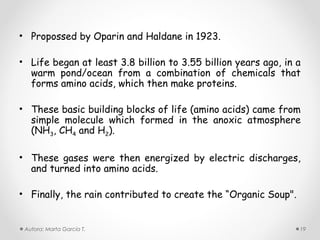 • Propossed by Oparin and Haldane in 1923.

• Life began at least 3.8 billion to 3.55 billion years ago, in a
  warm pond/ocean from a combination of chemicals that
  forms amino acids, which then make proteins.

• These basic building blocks of life (amino acids) came from
  simple molecule which formed in the anoxic atmosphere
  (NH3, CH4 and H2).

• These gases were then energized by electric discharges,
  and turned into amino acids.

• Finally, the rain contributed to create the “Organic Soup".


 Autora: Marta García T.                                        19
 