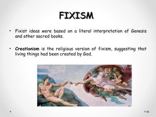 FIXISM
• Fixist ideas were based on a literal interpretation of Genesis
  and other sacred books.

• Creationism is the religious version of fixism, suggesting that
  living things had been created by God.




                                                                36
 