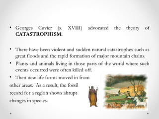 • Georges Cuvier (s. XVIII)         advocated    the   theory   of
  CATASTROPHISM:

• There have been violent and sudden natural catastrophes such as
   great floods and the rapid formation of major mountain chains.
• Plants and animals living in those parts of the world where such
   events occurred were often killed off.
• Then new life forms moved in from
other areas. As a result, the fossil
record for a region shows abrupt
changes in species.
 