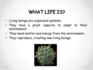 WHAT LIFE IS?
• Living beings are organized systems.
• They have a great capacity to adapt to their
  environment.
• They need matter and energy from the environment.
• They reproduce, creating new living beings.
 