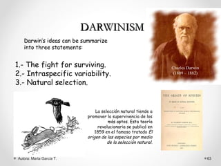 DARWINISM
   Darwin’s ideas can be summarize
   into three statements:


1.- The fight for surviving.                                    Charles Darwin
2.- Intraspecific variability.                                  (1809 – 1882)

3.- Natural selection.


                               La selección natural tiende a
                           promover la supervivencia de los
                                     más aptos. Esta teoría
                                revolucionaria se publicó en
                              1859 en el famoso tratado El
                           origen de las especies por medio
                                     de la selección natural.


Autora: Marta García T.                                                          63
 