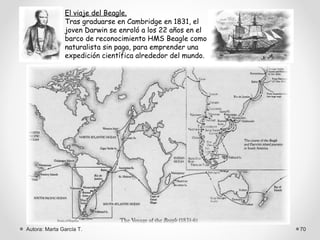 El viaje del Beagle.
               Tras graduarse en Cambridge en 1831, el
               joven Darwin se enroló a los 22 años en el
               barco de reconocimiento HMS Beagle como
               naturalista sin paga, para emprender una
               expedición científica alrededor del mundo.




Autora: Marta García T.                                     70
 