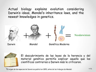 Actual biology explains evolution considering
  Darwin’s ideas, Mendel’s inheritance laws, and the
  newest knowledges in genetics.




                      +                             +                          =           Neodarwinism


 Darwin                       Mendel                     Genética Moderna



                   El descubrimiento de las leyes de la herencia y del
                   material genético permitía explicar aquello que los
                   científicos contrarios a Darwin más le criticaron.

El origen de las especies de Darwin se publicó en 1859, antes de los trabajos de Mendel.              76
 