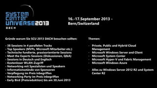 16.-17.September 2013 -
Bern/Switzerland
Gründe warum Sie SCU 2013 DACH besuchen sollten:
- 38 Sessions in 4 parallelen Tracks
- Top Speakers (MVPs, Microsoft Mitarbeiter etc.)
- Technische fundierte, praxisorientierte Sessions
- Meet the Experts Sessions (Diskussionen, Q&A)
- Sessions in Deutsch und Englisch
- Kostenloser WLAN-Zugriff
- Networking mit Spezialisten und Speakern
- Informationsstände von Sponsoren
- Verpflegung im Preis inbegriffen
- Networking Party im Preis inbegriffen
- Early Bird (Preisreduktion) bis am 30.Juni 2013
Themen:
- Private, Public and Hybrid Cloud
Management
- Microsoft Windows Server and Client
- Microsoft System Center
- Microsoft Hyper-V und Fabric Management
- Microsoft Windows Azure
- Alles zu Windows Server 2012 R2 und System
Center R2
 