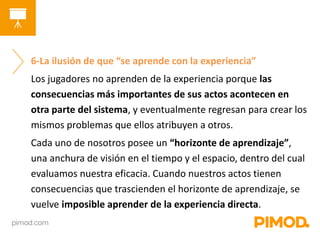 6-La ilusión de que “se aprende con la experiencia” 
Los jugadores no aprenden de la experiencia porque las 
consecuencias más importantes de sus actos acontecen en 
otra parte del sistema, y eventualmente regresan para crear los 
mismos problemas que ellos atribuyen a otros. 
Cada uno de nosotros posee un “horizonte de aprendizaje”, 
una anchura de visión en el tiempo y el espacio, dentro del cual 
evaluamos nuestra eficacia. Cuando nuestros actos tienen 
consecuencias que trascienden el horizonte de aprendizaje, se 
vuelve imposible aprender de la experiencia directa. 
 