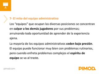 7- El mito del equipo administrativo 
Los “equipos” que ocupan las diversas posiciones se concentran 
en culpar a los demás jugadores por sus problemas; 
arruinando toda oportunidad de aprender de la experiencia 
ajena. 
La mayoría de los equipos administrativos ceden bajo presión. 
El equipo puede funcionar muy bien con problemas rutinarios, 
pero cuendo enfreta problemas complejos el espíritu de 
equipo se va al traste. 
 