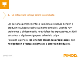 1. La estructura influye sobre la conducta 
Las personas pertenecientes a la misma estructura tienden a 
producir resultados cualitativamente similares. Cuando hay 
problemas o el desempeño no satisface las expectativas, es fácil 
encontrar a alguien o algo para echarle la culpa. 
Pero por lo general los sistemas causan sus propias crisis, que 
no obedecen a fuerzas externas ni a errores individuales. 
 