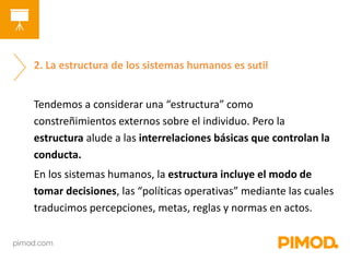 2. La estructura de los sistemas humanos es sutil 
Tendemos a considerar una “estructura” como 
constreñimientos externos sobre el individuo. Pero la 
estructura alude a las interrelaciones básicas que controlan la 
conducta. 
En los sistemas humanos, la estructura incluye el modo de 
tomar decisiones, las “políticas operativas” mediante las cuales 
traducimos percepciones, metas, reglas y normas en actos. 
 