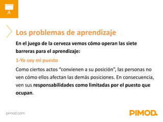 Los problemas de aprendizaje 
En el juego de la cerveza vemos cómo operan las siete 
barreras para el aprendizaje: 
1-Yo soy mi puesto 
Como ciertos actos “convienen a su posición”, las personas no 
ven cómo ellos afectan las demás posiciones. En consecuencia, 
ven sus responsabilidades como limitadas por el puesto que 
ocupan. 
 