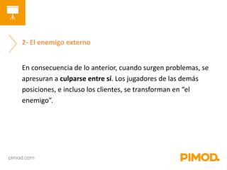 2- El enemigo externo 
En consecuencia de lo anterior, cuando surgen problemas, se 
apresuran a culparse entre sí. Los jugadores de las demás 
posiciones, e incluso los clientes, se transforman en “el 
enemigo”. 
 