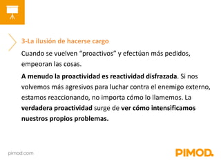 3-La ilusión de hacerse cargo 
Cuando se vuelven “proactivos” y efectúan más pedidos, 
empeoran las cosas. 
A menudo la proactividad es reactividad disfrazada. Si nos 
volvemos más agresivos para luchar contra el enemigo externo, 
estamos reaccionando, no importa cómo lo llamemos. La 
verdadera proactividad surge de ver cómo intensificamos 
nuestros propios problemas. 
 