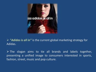  "Adidas is all in" is the current global marketing strategy for
Adidas.

 The slogan aims to tie all brands and labels together,
presenting a unified image to consumers interested in sports,
fashion, street, music and pop culture.
 