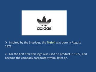  Inspired by the 3-stripes, the Trefoil was born in August
1971.

 For the first time this logo was used on product in 1972, and
become the company corporate symbol later on.
 