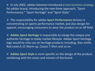  In July 2002, adidas-Salomon introduced a new business strategy
for adidas brand, introducing the new three approach, "Sport
Performance," "Sport Heritage" and "Sport Style.“

 The responsibility for adidas Sport Performance division is
concentrating on sports performance market, and also design for
apparel, encouraging consumers to wear the product on or off field.

 Adidas Sport Heritage is responsible to merge the unique and
authentic heritage to today market lifestyle. Adidas Sport Heritage
logo would be only use on heritage products including, Stan smith,
Rod Laver,A-15 Warm up, Classic T-Shirt and so on.

 Adidas Sport Style is more specific on the design of the product
combining with the vision and mission of the brand.
 