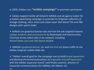 In 2009, Adidas runs “mobile campaign” to promote sportswear :

 Adidas tapped mobile ad network AdMob and ad agency Isobar for
a mobile advertising campaign to promote its Originals collection of
vintage clothing, retro shoes and urban wear that blend '70s and '80s
designs with sports styles

 AdMob ran graphical banner ads and text link ads targeted toward
college students and consumers in its Downloads and Communities
Channels across select sites in its network, including
MovieTickets.com and CBS Sports Mobile.

 AdMob's graphical banner ads and text link ads drove traffic to the
Adidas Originals mobile Web site.

 "Adidas' overall goal for the campaign was to build brand awareness
and develop the brand associations of originality and self expression
with the Adidas Superstar brand,"said Nicole Leverich, director of
corporate communications for AdMob, San Mateo, CA
.
 