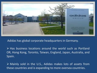 Adidas has global corporate headquarters in Germany.

 Has business locations around the world such as Portland
OR, Hong Kong, Toronto, Taiwan, England, Japan, Australia, and
Spain.

 Mainly sold in the U.S., Adidas makes lots of assets from
these countries and is expanding to more oversea countries.
 