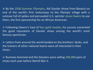  By the 1936 Summer Olympics, Adi Dassler drove from Bavaria on
one of the world's first motorways to the Olympic village with a
suitcase full of spikes and persuaded U.S. sprinter Jesse Owens to use
them, the first sponsorship for an African American.

 Following Owens's haul of four gold medals, his success cemented
the good reputation of Dassler shoes among the world's most
famous sportsmen.

 Letters from around the world landed on the brothers' desks, and
the trainers of other national teams were all interested in their
shoes.

 Business boomed and the Dasslers were selling 200,000 pairs of
shoes each year before World War II.
 