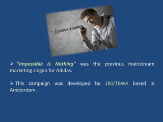  "Impossible is Nothing" was the previous mainstream
marketing slogan for Adidas.

 This campaign was developed by 180/TBWA based in
Amsterdam.
 