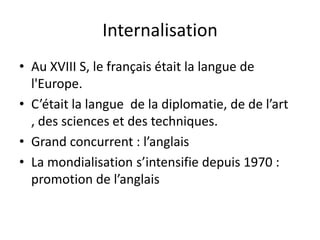 Internalisation
• Au XVIII S, le français était la langue de
l'Europe.
• C’était la langue de la diplomatie, de de l’art
, des sciences et des techniques.
• Grand concurrent : l’anglais
• La mondialisation s’intensifie depuis 1970 :
promotion de l’anglais

 