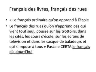 Français des livres, français des rues
• « Le français ordinaire qu’on apprend à l’école
• Le français des rues qu’on n’apprend pas qui
vient tout seul, pousse sur les trottoirs, dans
les cités, les cours d’école, sur les écrans de
télévision et dans les casque de baladeurs et
qui s’impose à tous » Pascale CERTA le français
d’aujourd’hui

 