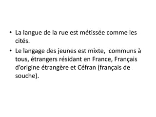 • La langue de la rue est métissée comme les
cités.
• Le langage des jeunes est mixte, communs à
tous, étrangers résidant en France, Français
d’origine étrangère et Céfran (français de
souche).

 