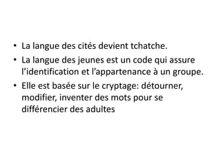 • La langue des cités devient tchatche.
• La langue des jeunes est un code qui assure
l’identification et l’appartenance à un groupe.
• Elle est basée sur le cryptage: détourner,
modifier, inventer des mots pour se
différencier des adultes

 