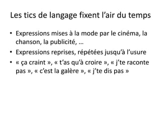Les tics de langage fixent l’air du temps
• Expressions mises à la mode par le cinéma, la
chanson, la publicité, …
• Expressions reprises, répétées jusqu’à l’usure
• « ça craint », « t’as qu’à croire », « j’te raconte
pas », « c’est la galère », « j’te dis pas »

 