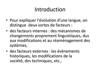 Introduction
• Pour expliquer l'évolution d'une langue, on
distingue deux sortes de facteurs :
• des facteurs internes : des mécanismes de
changements proprement linguistiques, dus
aux modifications et au réaménagement des
systèmes,
• des facteurs externes : les événements
historiques, les modifications de la
société, des techniques, etc.,

 