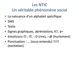 Les NTIC
Un véritable phénomène social
•
•
•
•
•
•

La naissance d’un alphabet spécifique
SMS
Texto
Signes graphiques, abréviations, K7, à+
émoticons  , , :-D (rire), :-@ (hurlement)
Ponctuation : … (sous-entendu) !!!!!
(excitation)

 