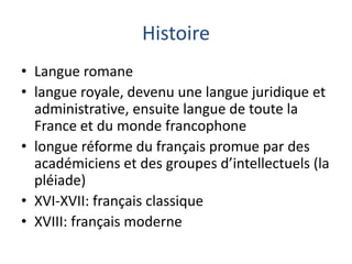 Histoire
• Langue romane
• langue royale, devenu une langue juridique et
administrative, ensuite langue de toute la
France et du monde francophone
• longue réforme du français promue par des
académiciens et des groupes d’intellectuels (la
pléiade)
• XVI-XVII: français classique
• XVIII: français moderne

 