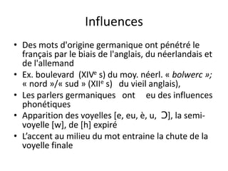 Influences
• Des mots d'origine germanique ont pénétré le
français par le biais de l'anglais, du néerlandais et
de l'allemand
• Ex. boulevard (XIVe s) du moy. néerl. « bolwerc »;
« nord »/« sud » (XIIe s) du vieil anglais),
• Les parlers germaniques ont eu des influences
phonétiques
• Apparition des voyelles [e, eu, è, u, Ɔ], la semivoyelle [w], de [h] expiré
• L’accent au milieu du mot entraine la chute de la
voyelle finale

 