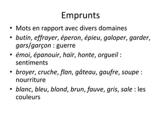 Emprunts
• Mots en rapport avec divers domaines
• butin, effrayer, éperon, épieu, galoper, garder,
gars/garçon : guerre
• émoi, épanouir, haïr, honte, orgueil :
sentiments
• broyer, cruche, flan, gâteau, gaufre, soupe :
nourriture
• blanc, bleu, blond, brun, fauve, gris, sale : les
couleurs

 